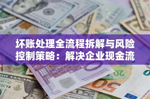 武汉坏账处理全流程拆解与风险控制策略：解决企业现金流顽疾的实战指南