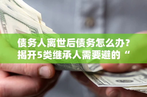 武汉债务人离世后债务怎么办？揭开5类继承人需要避的“坑”