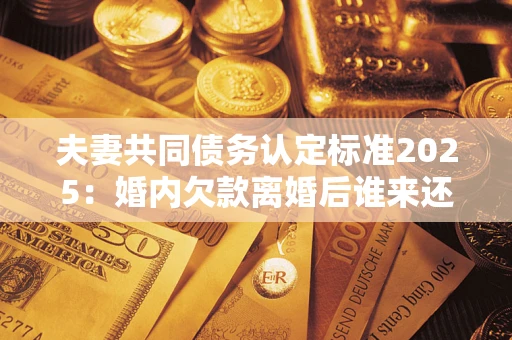 武汉夫妻共同债务认定标准2025:婚内欠款离婚后谁来还? 武汉夫妻共同债务认定标准2025:婚内欠款离婚后谁来还?