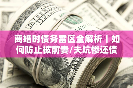 武汉离婚时债务雷区全解析｜如何防止被前妻/夫坑惨还债？