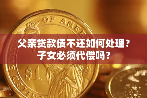 武汉父亲贷款债不还如何处理？子女必须代偿吗？